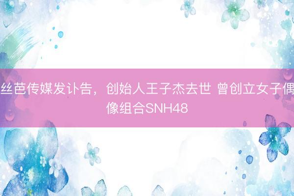丝芭传媒发讣告，创始人王子杰去世 曾创立女子偶像组合SNH48