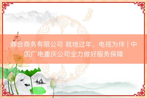 鼎合商务有限公司 就地过年，电视为伴 | 中国广电重庆公司全力做好服务保障