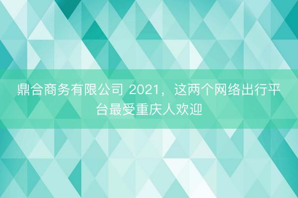 鼎合商务有限公司 2021，这两个网络出行平台最受重庆人欢迎