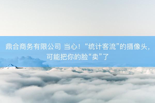 鼎合商务有限公司 当心！“统计客流”的摄像头，可能把你的脸“卖”了