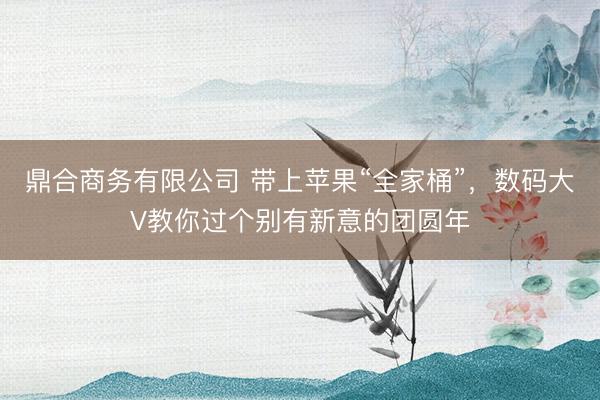 鼎合商务有限公司 带上苹果“全家桶”，数码大V教你过个别有新意的团圆年