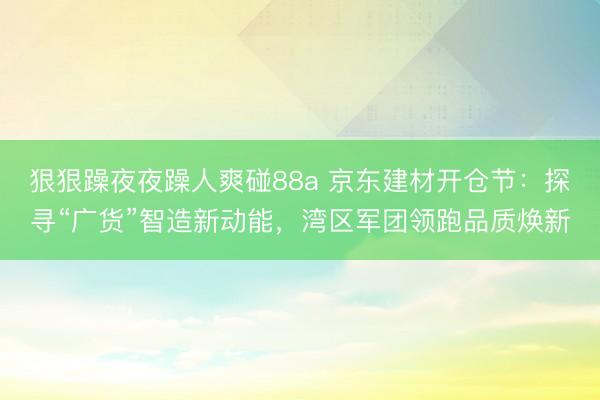 狠狠躁夜夜躁人爽碰88a 京东建材开仓节：探寻“广货”智造新动能，湾区军团领跑品质焕新