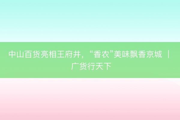 中山百货亮相王府井，“香农”美味飘香京城  |  广货行天下