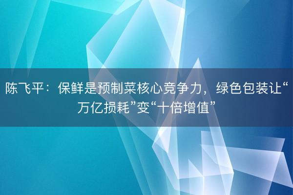 陈飞平：保鲜是预制菜核心竞争力，绿色包装让“万亿损耗”变“十倍增值”