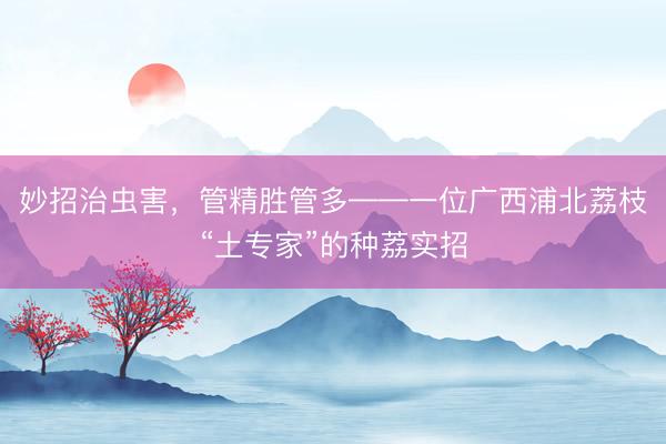 妙招治虫害，管精胜管多——一位广西浦北荔枝“土专家”的种荔实招
