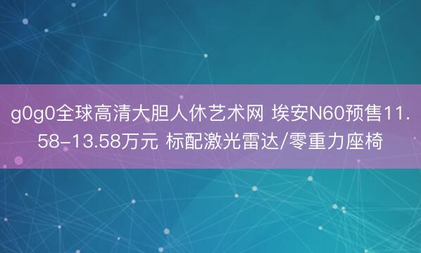 g0g0全球高清大胆人休艺术网 埃安N60预售11.58-13.58万元 标配激光雷达/零重力座椅