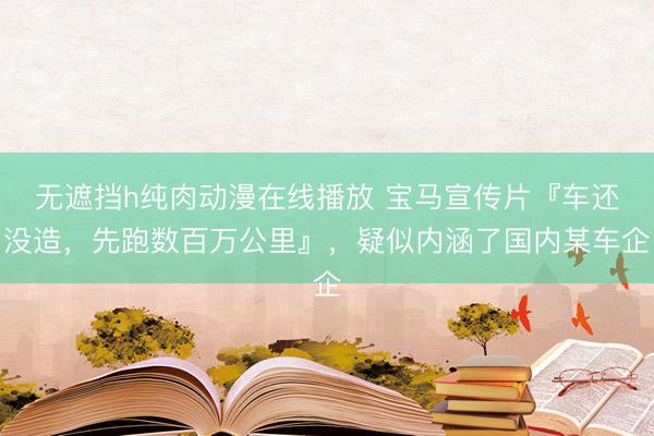 无遮挡h纯肉动漫在线播放 宝马宣传片『车还没造，先跑数百万公里』，疑似内涵了国内某车企
