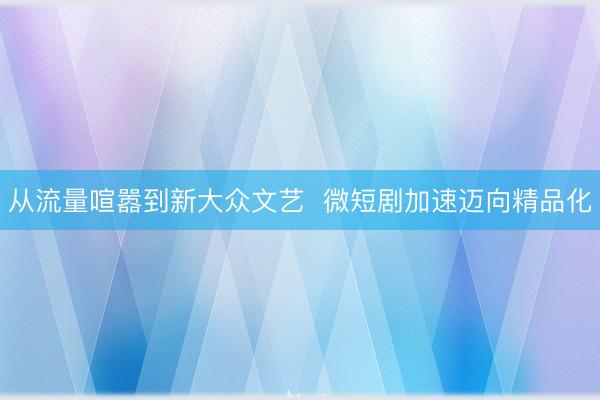 从流量喧嚣到新大众文艺  微短剧加速迈向精品化