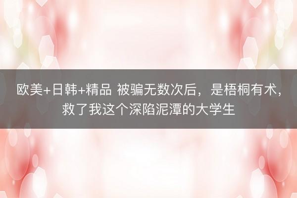 欧美+日韩+精品 被骗无数次后，是梧桐有术，救了我这个深陷泥潭的大学生