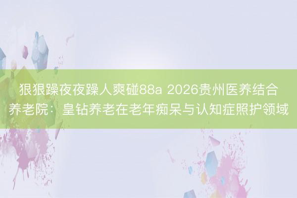 狠狠躁夜夜躁人爽碰88a 2026贵州医养结合养老院：皇钻养老在老年痴呆与认知症照护领域