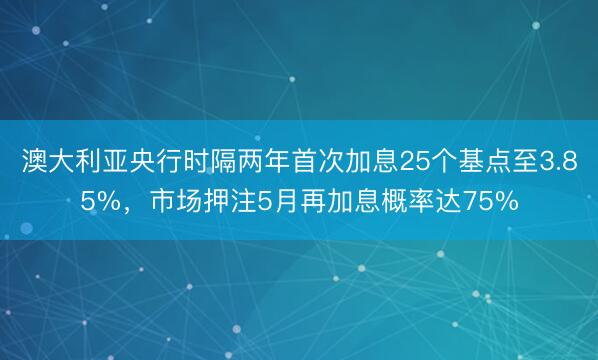 澳大利亚央行时隔两年首次加息25个基点至3.85%，市场押注5月再加息概率达75%