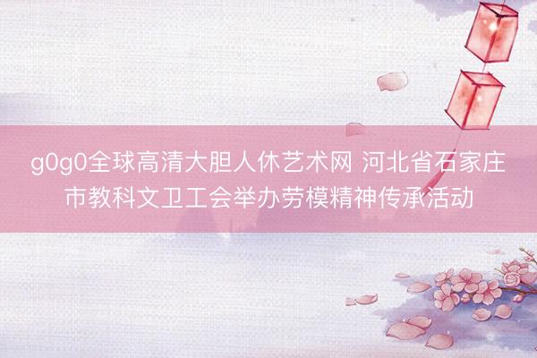 g0g0全球高清大胆人休艺术网 河北省石家庄市教科文卫工会举办劳模精神传承活动