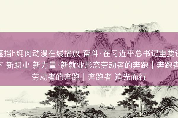 无遮挡h纯肉动漫在线播放 奋斗·在习近平总书记重要讲话精神指引下 新职业 新力量·新就业形态劳动者的奔跑｜奔跑者 追光而行