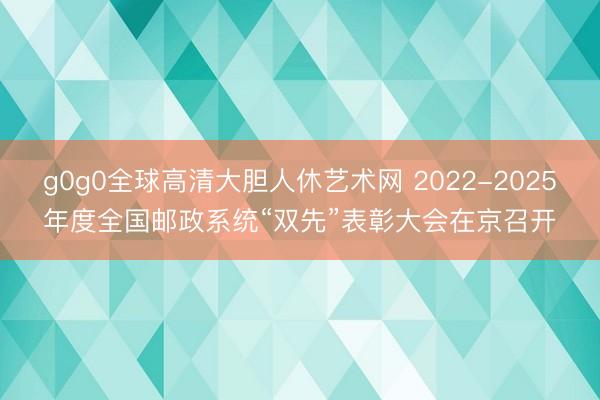 g0g0全球高清大胆人休艺术网 2022-2025年度全国邮政系统“双先”表彰大会在京召开