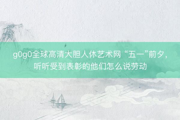 g0g0全球高清大胆人休艺术网 “五一”前夕，听听受到表彰的他们怎么说劳动