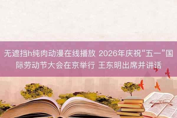 无遮挡h纯肉动漫在线播放 2026年庆祝“五一”国际劳动节大会在京举行 王东明出席并讲话