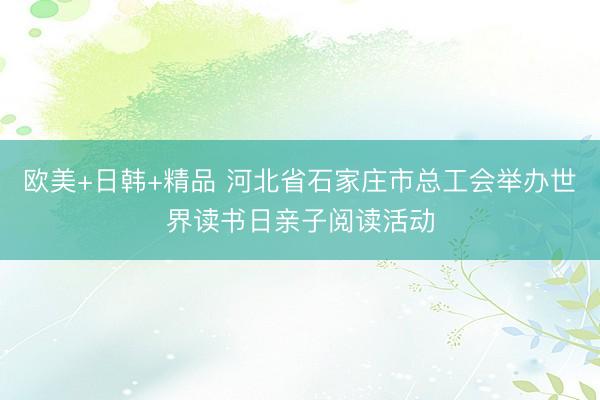 欧美+日韩+精品 河北省石家庄市总工会举办世界读书日亲子阅读活动