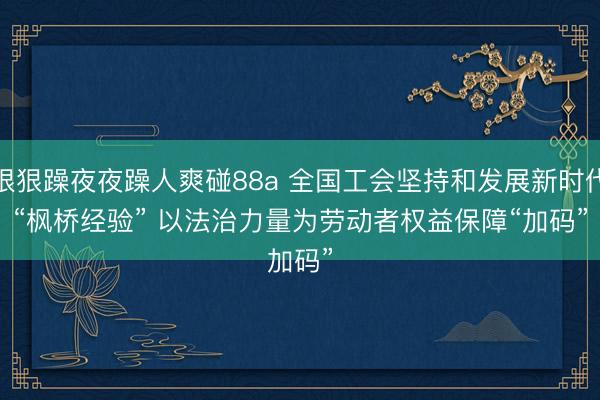 狠狠躁夜夜躁人爽碰88a 全国工会坚持和发展新时代“枫桥经验” 以法治力量为劳动者权益保障“加码”