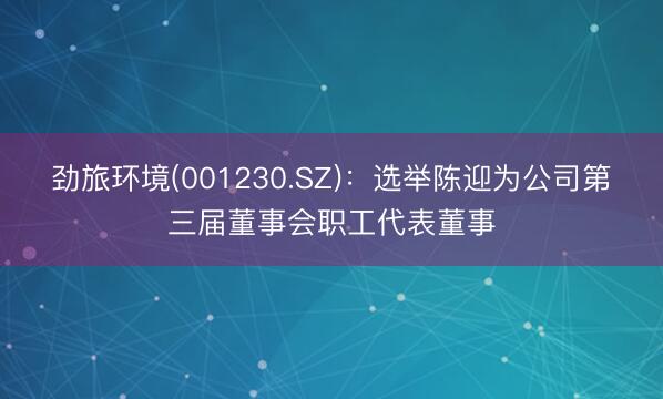 劲旅环境(001230.SZ)：选举陈迎为公司第三届董事会职工代表董事