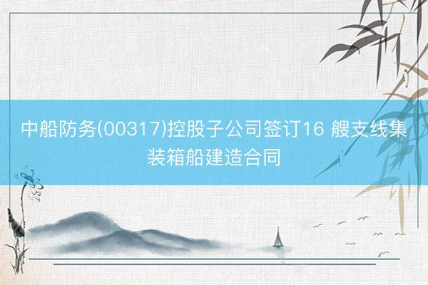 中船防务(00317)控股子公司签订16 艘支线集装箱船建造合同