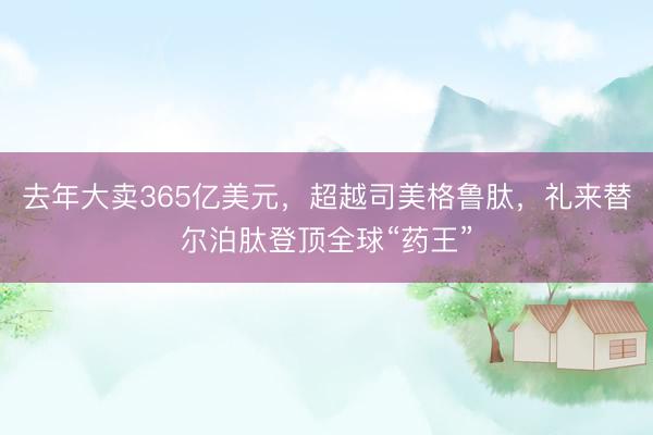 去年大卖365亿美元，超越司美格鲁肽，礼来替尔泊肽登顶全球“药王”