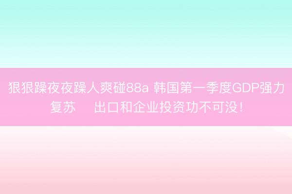 狠狠躁夜夜躁人爽碰88a 韩国第一季度GDP强力复苏    出口和企业投资功不可没！