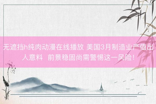 无遮挡h纯肉动漫在线播放 美国3月制造业产值出人意料  前景稳固尚需警惕这一风险！
