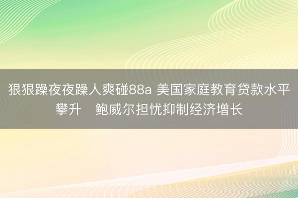 狠狠躁夜夜躁人爽碰88a 美国家庭教育贷款水平攀升   鲍威尔担忧抑制经济增长