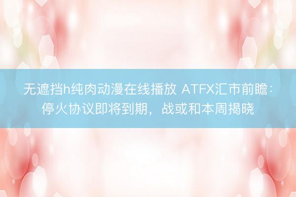 无遮挡h纯肉动漫在线播放 ATFX汇市前瞻：停火协议即将到期，战或和本周揭晓