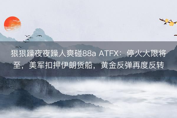 狠狠躁夜夜躁人爽碰88a ATFX：停火大限将至，美军扣押伊朗货船，黄金反弹再度反转