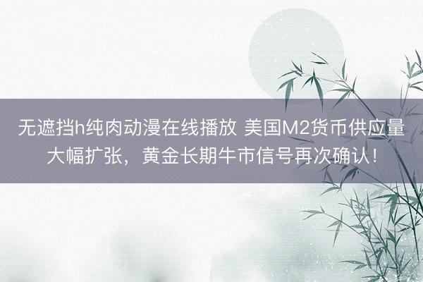 无遮挡h纯肉动漫在线播放 美国M2货币供应量大幅扩张，黄金长期牛市信号再次确认！