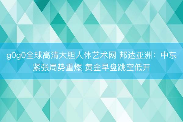 g0g0全球高清大胆人休艺术网 邦达亚洲：中东紧张局势重燃 黄金早盘跳空低开