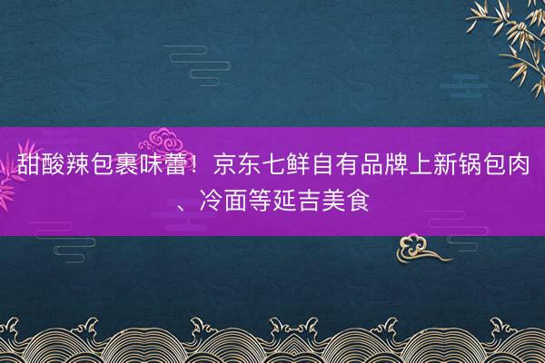 甜酸辣包裹味蕾！京东七鲜自有品牌上新锅包肉、冷面等延吉美食
