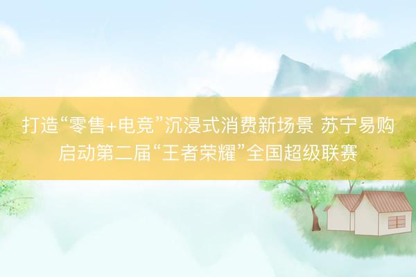 打造“零售+电竞”沉浸式消费新场景 苏宁易购启动第二届“王者荣耀”全国超级联赛