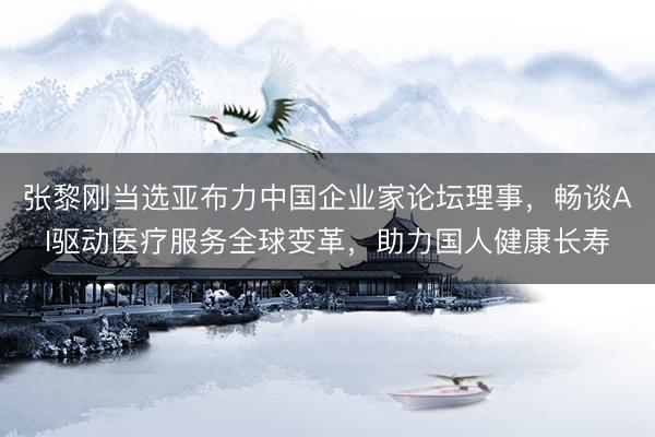 张黎刚当选亚布力中国企业家论坛理事，畅谈AI驱动医疗服务全球变革，助力国人健康长寿
