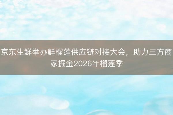 京东生鲜举办鲜榴莲供应链对接大会，助力三方商家掘金2026年榴莲季