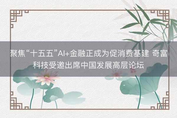 聚焦“十五五”AI+金融正成为促消费基建 奇富科技受邀出席中国发展高层论坛