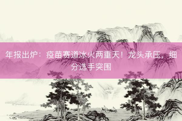 年报出炉：疫苗赛道冰火两重天！龙头承压，细分选手突围