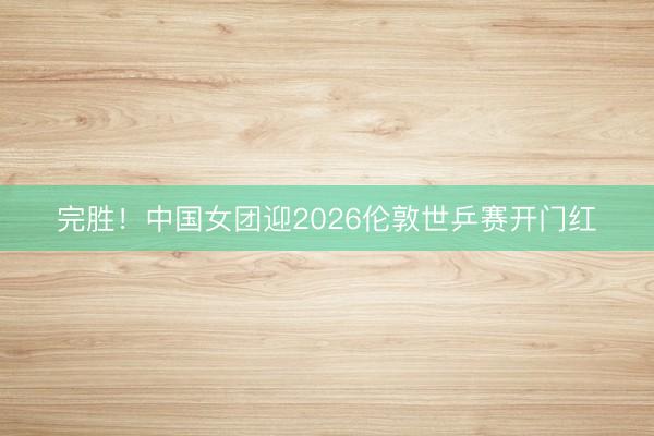 完胜！中国女团迎2026伦敦世乒赛开门红
