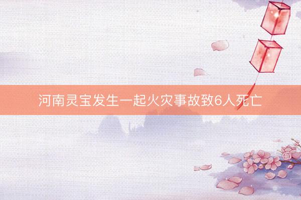河南灵宝发生一起火灾事故致6人死亡