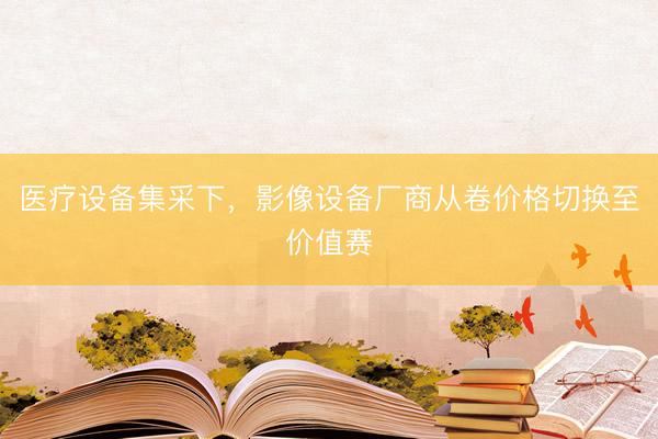 医疗设备集采下，影像设备厂商从卷价格切换至价值赛