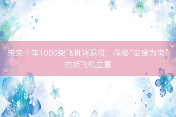 未来十年1000架飞机将退役，探秘“变废为宝”的拆飞机生意