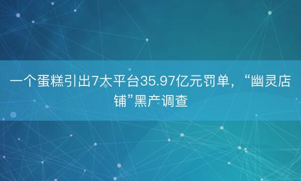 一个蛋糕引出7大平台35.97亿元罚单，“幽灵店铺”黑产调查