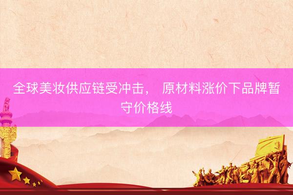 全球美妆供应链受冲击， 原材料涨价下品牌暂守价格线