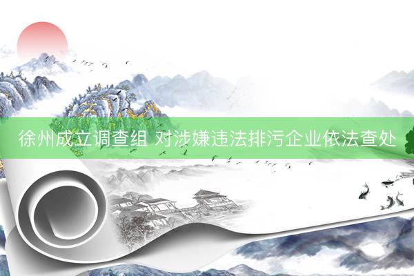 徐州成立调查组 对涉嫌违法排污企业依法查处