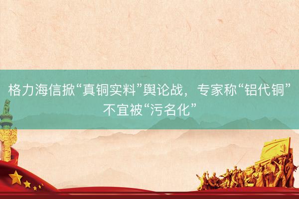 格力海信掀“真铜实料”舆论战，专家称“铝代铜”不宜被“污名化”