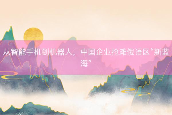从智能手机到机器人，中国企业抢滩俄语区“新蓝海”