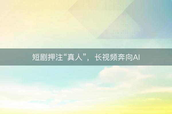 短剧押注“真人”，长视频奔向AI