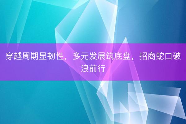 穿越周期显韧性，多元发展筑底盘，招商蛇口破浪前行