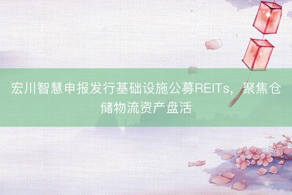 宏川智慧申报发行基础设施公募REITs，聚焦仓储物流资产盘活